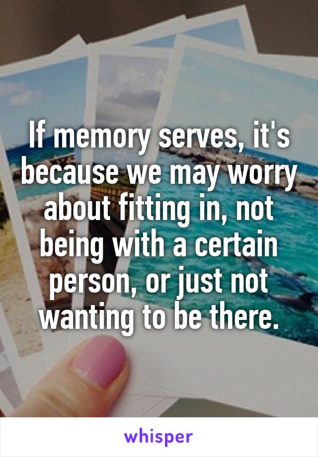 If memory serves, it's because we may worry about fitting in, not being with a certain person, or just not wanting to be there.