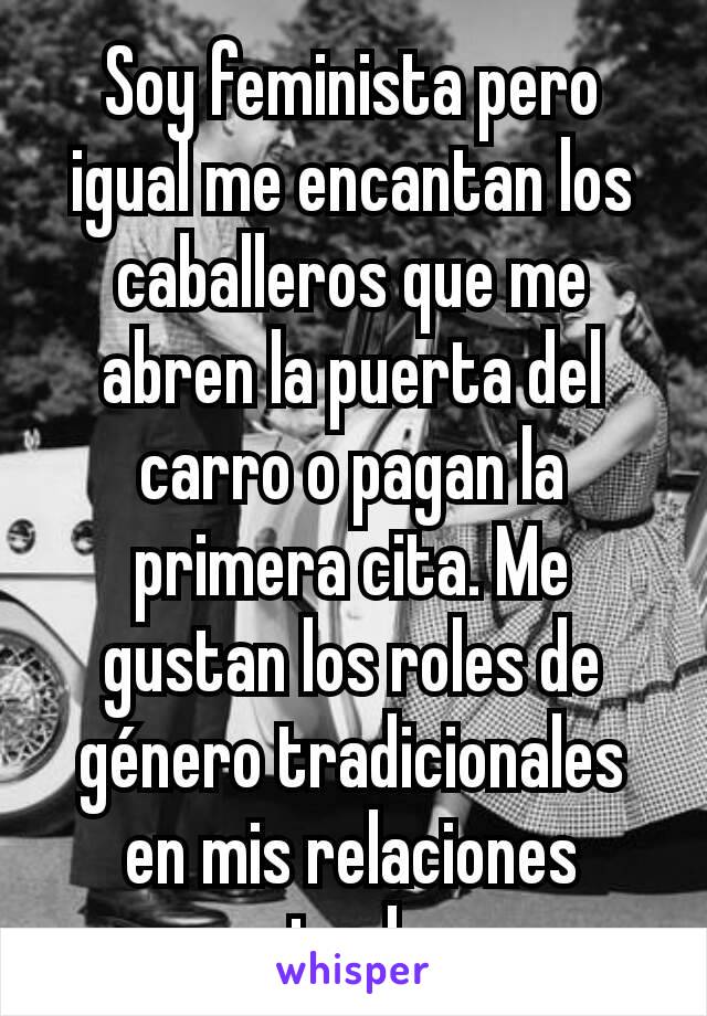 Soy feminista pero igual me encantan los caballeros que me abren la puerta del carro o pagan la primera cita. Me gustan los roles de género tradicionales en mis relaciones privadas.