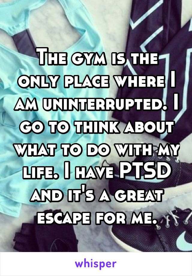 The gym is the only place where I am uninterrupted. I go to think about what to do with my life. I have PTSD and it's a great escape for me.