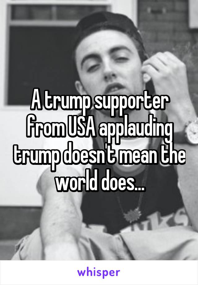 A trump supporter from USA applauding trump doesn't mean the world does...