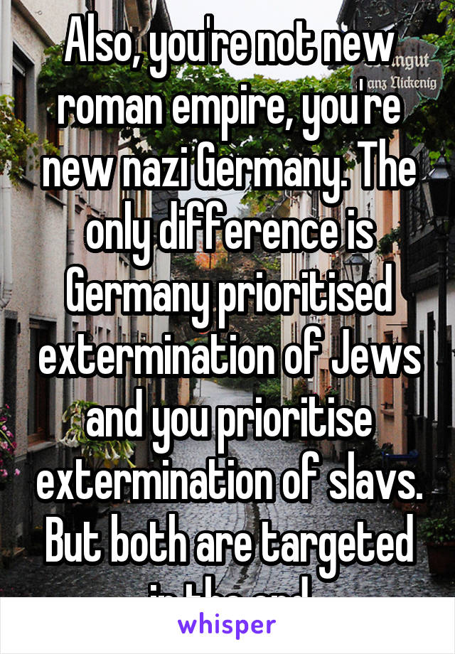 Also, you're not new roman empire, you're new nazi Germany. The only difference is Germany prioritised extermination of Jews and you prioritise extermination of slavs. But both are targeted in the end