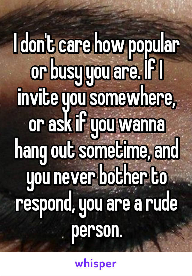 I don't care how popular or busy you are. If I invite you somewhere, or ask if you wanna hang out sometime, and you never bother to respond, you are a rude person.