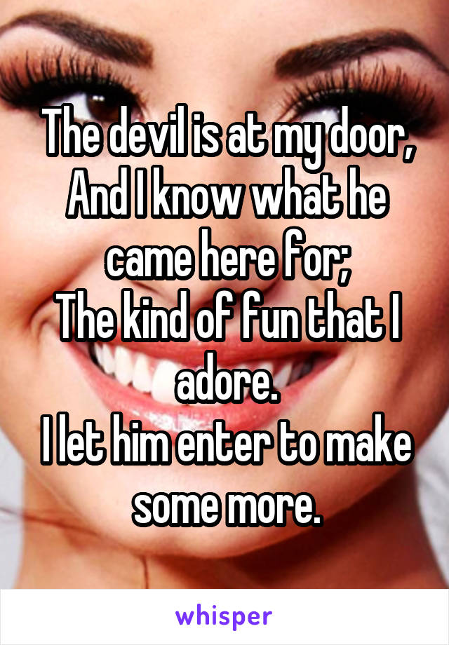 The devil is at my door,
And I know what he came here for;
The kind of fun that I adore.
I let him enter to make some more.