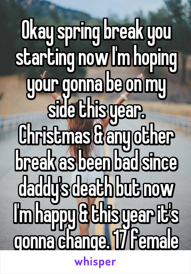 Okay spring break you starting now I'm hoping your gonna be on my side this year. Christmas & any other break as been bad since daddy's death but now I'm happy & this year it's gonna change. 17 female