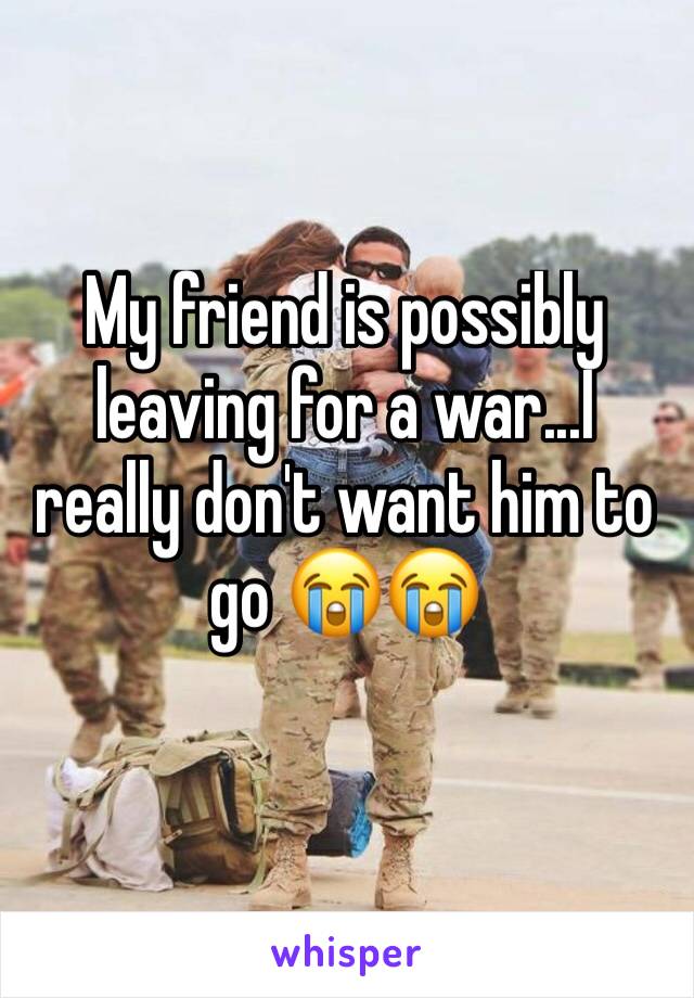 My friend is possibly leaving for a war...I really don't want him to go 😭😭