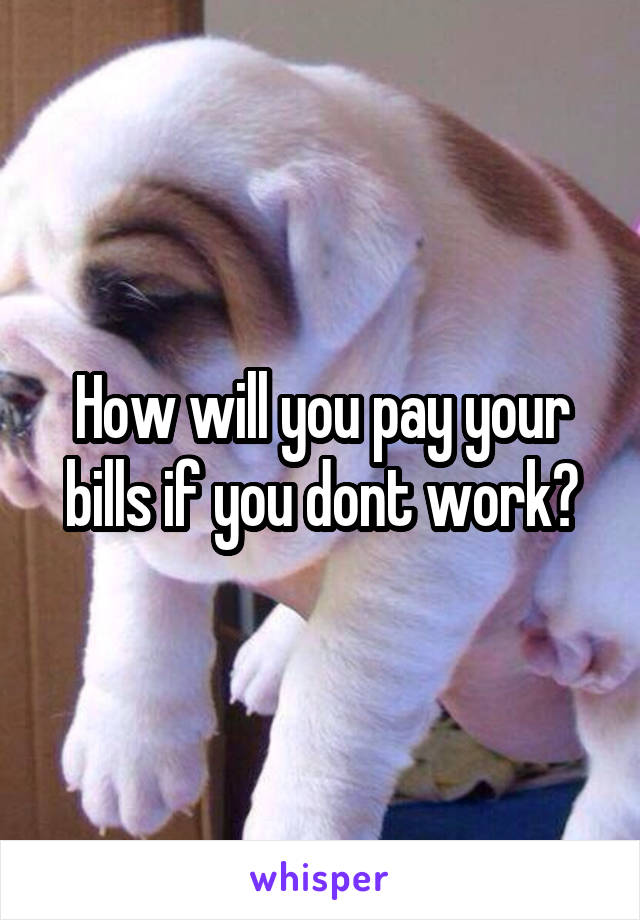 How will you pay your bills if you dont work?