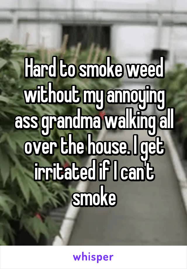 Hard to smoke weed without my annoying ass grandma walking all over the house. I get irritated if I can't smoke