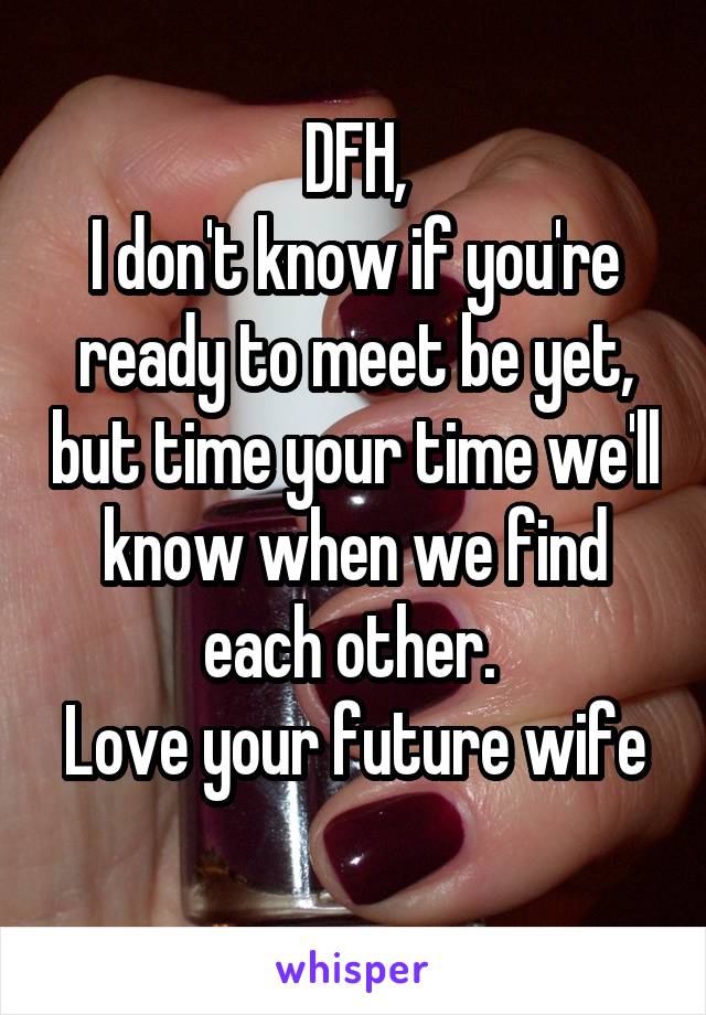 DFH,
I don't know if you're ready to meet be yet, but time your time we'll know when we find each other. 
Love your future wife 