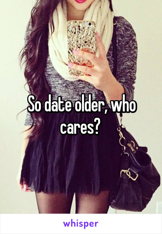 So date older, who cares? 