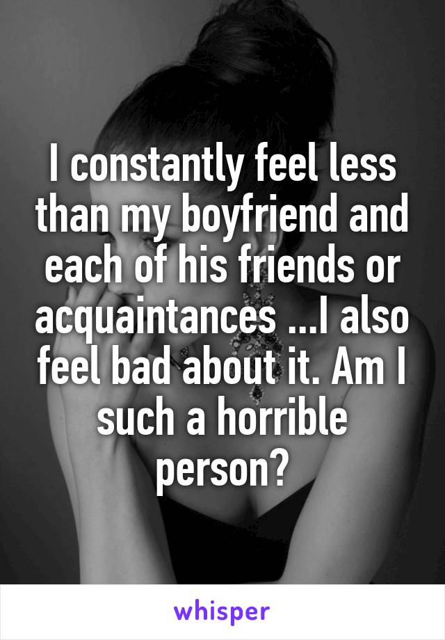 I constantly feel less than my boyfriend and each of his friends or acquaintances ...I also feel bad about it. Am I such a horrible person?