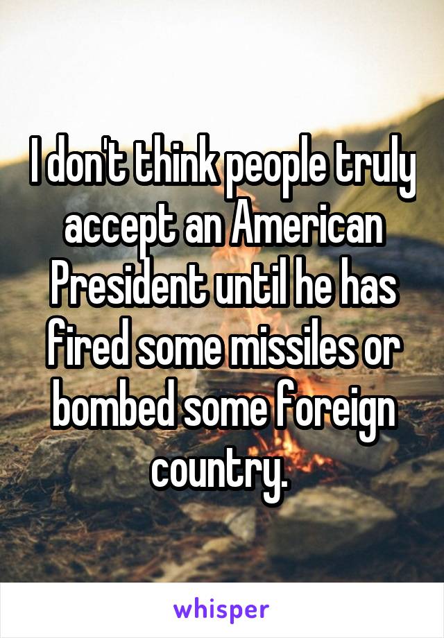 I don't think people truly accept an American President until he has fired some missiles or bombed some foreign country. 