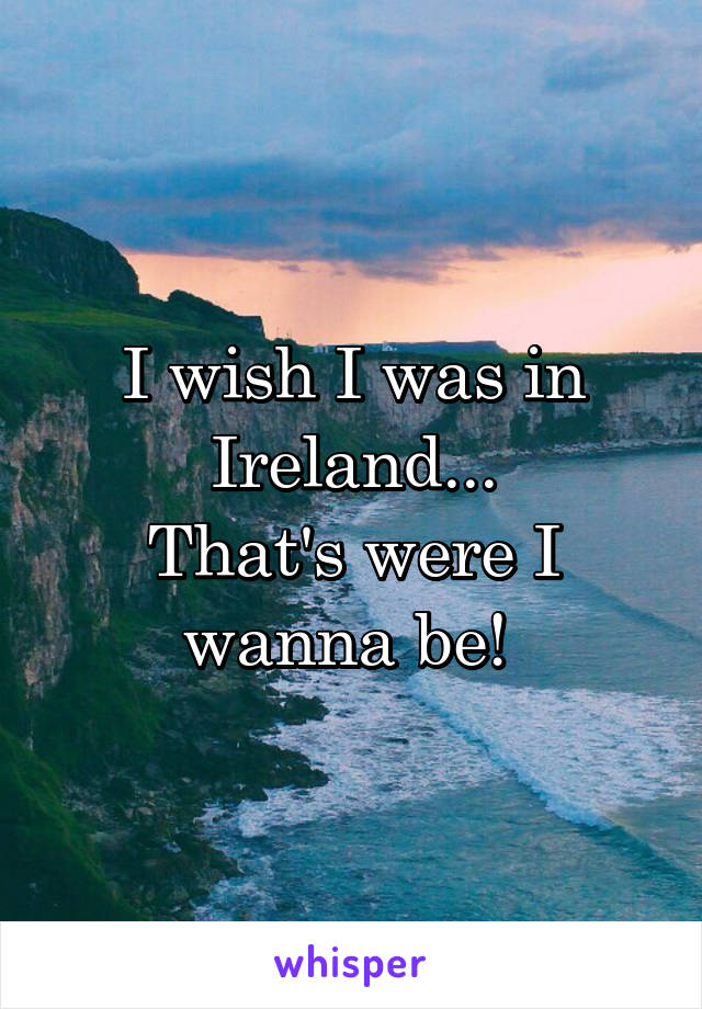 I wish I was in Ireland...
That's were I wanna be! 