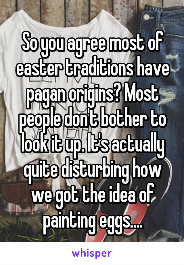 So you agree most of easter traditions have pagan origins? Most people don't bother to look it up. It's actually quite disturbing how we got the idea of painting eggs....