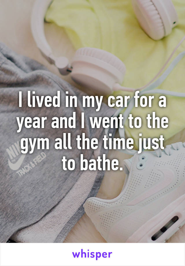 I lived in my car for a year and I went to the gym all the time just to bathe.