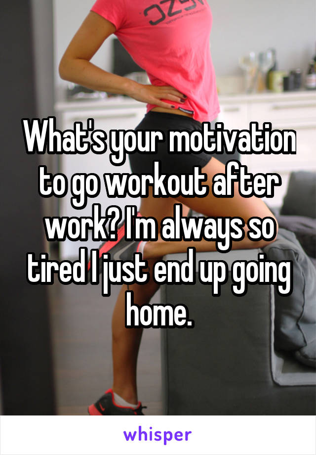 What's your motivation to go workout after work? I'm always so tired I just end up going home.