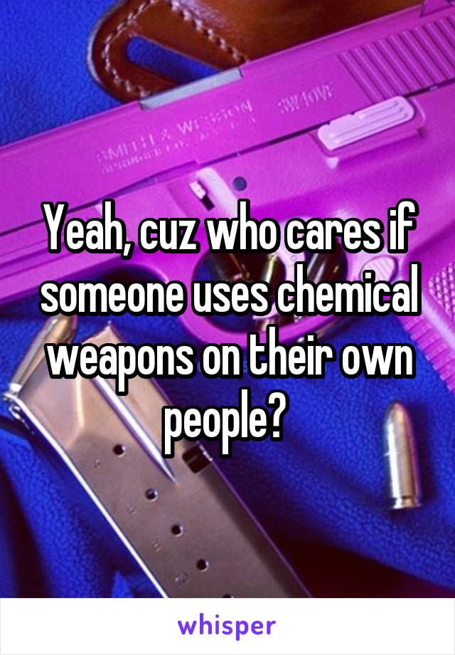 Yeah, cuz who cares if someone uses chemical weapons on their own people? 