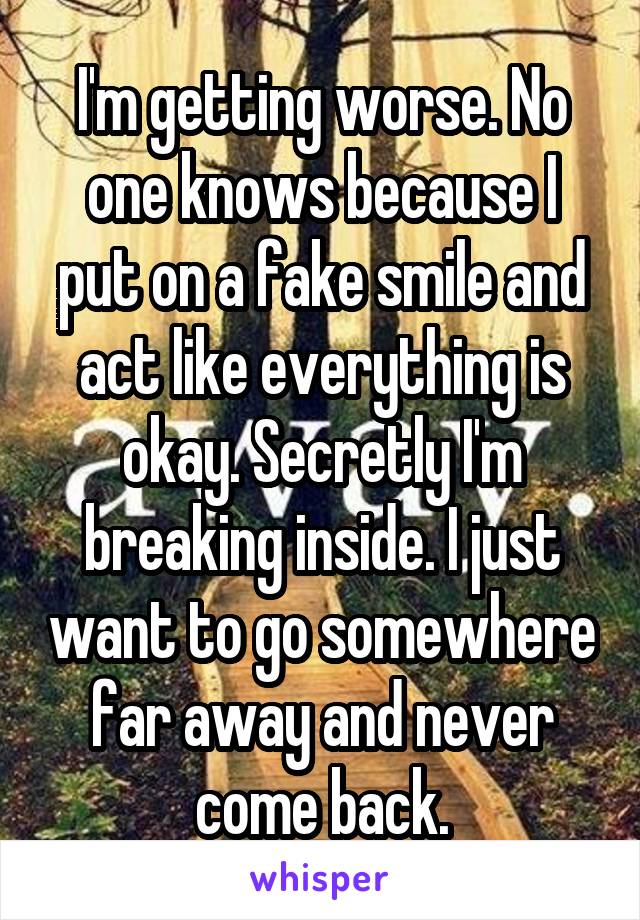 I'm getting worse. No one knows because I put on a fake smile and act like everything is okay. Secretly I'm breaking inside. I just want to go somewhere far away and never come back.