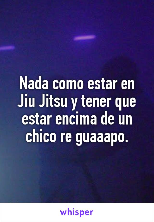 Nada como estar en Jiu Jitsu y tener que estar encima de un chico re guaaapo.