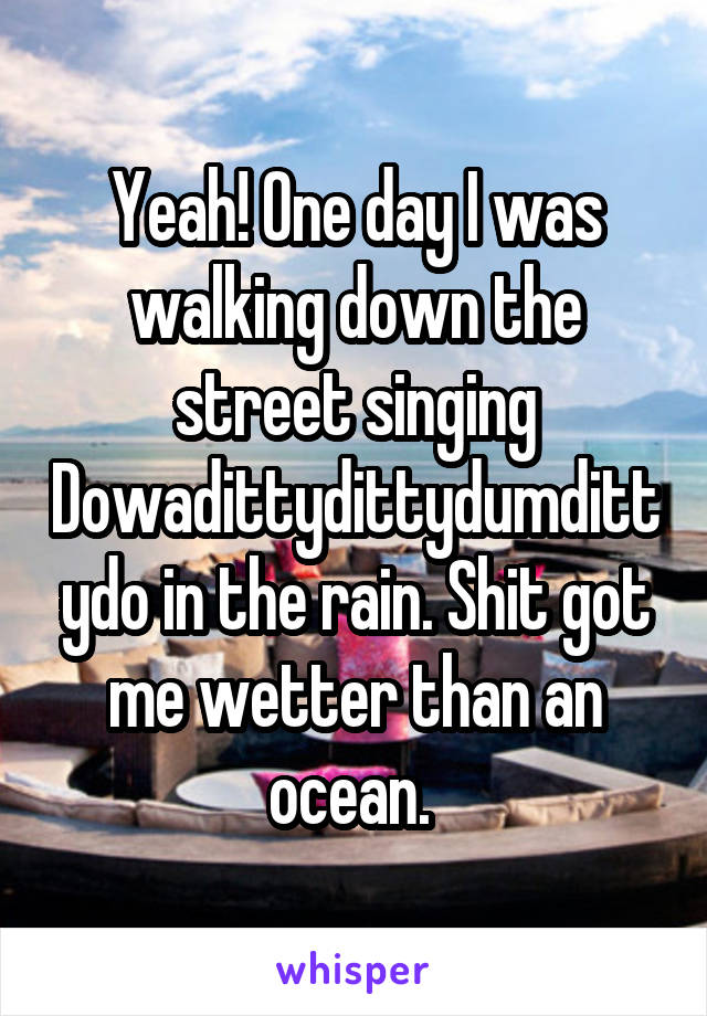 Yeah! One day I was walking down the street singing Dowadittydittydumdittydo in the rain. Shit got me wetter than an ocean. 