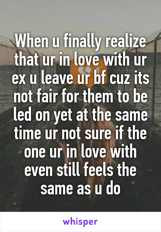 When u finally realize that ur in love with ur ex u leave ur bf cuz its not fair for them to be led on yet at the same time ur not sure if the one ur in love with even still feels the same as u do