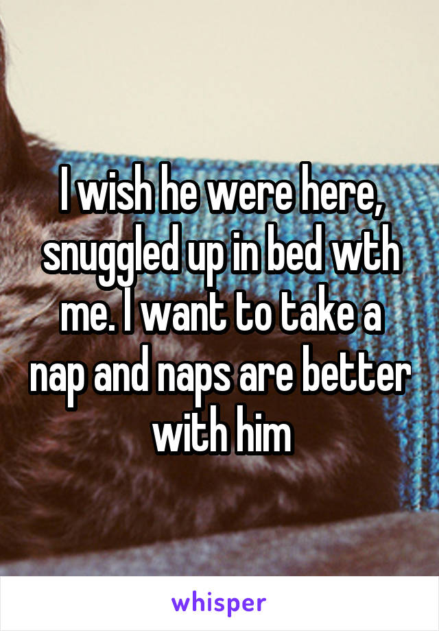 I wish he were here, snuggled up in bed wth me. I want to take a nap and naps are better with him