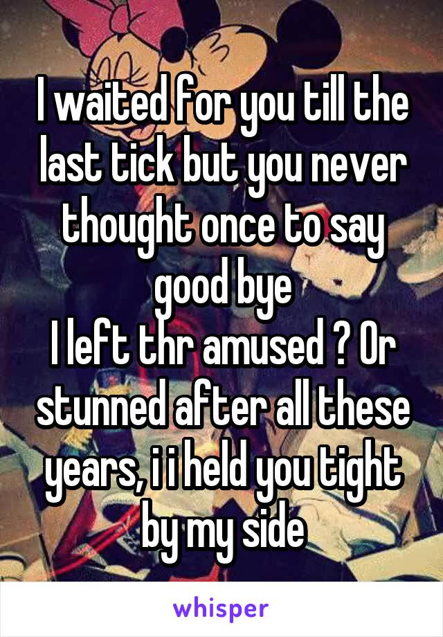 I waited for you till the last tick but you never thought once to say good bye
I left thr amused ? Or stunned after all these years, i i held you tight by my side