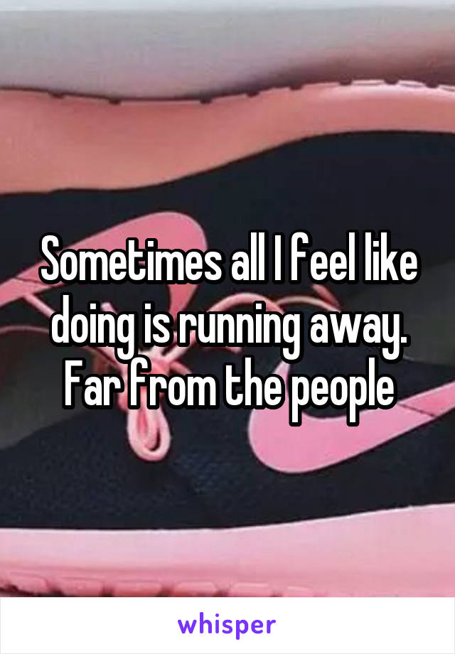 Sometimes all I feel like doing is running away. Far from the people