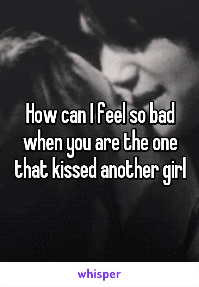 How can I feel so bad when you are the one that kissed another girl