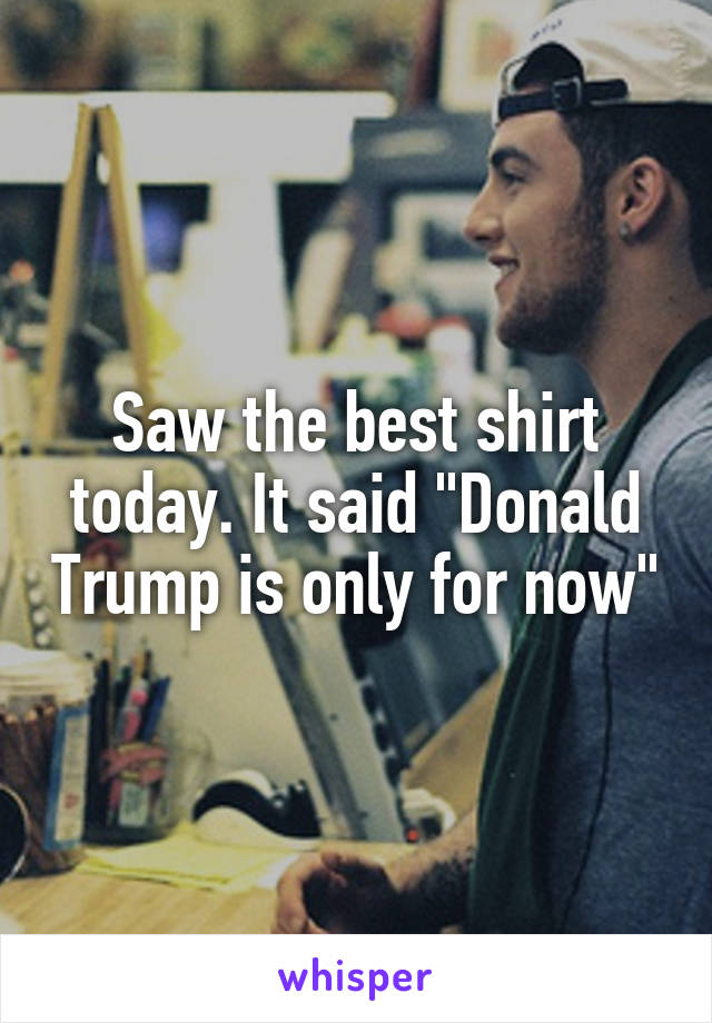 Saw the best shirt today. It said "Donald Trump is only for now"