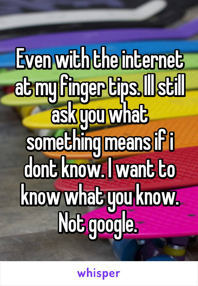 Even with the internet at my finger tips. Ill still ask you what something means if i dont know. I want to know what you know. Not google. 