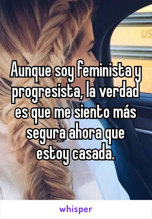 Aunque soy feminista y progresista, la verdad es que me siento más segura ahora que estoy casada.