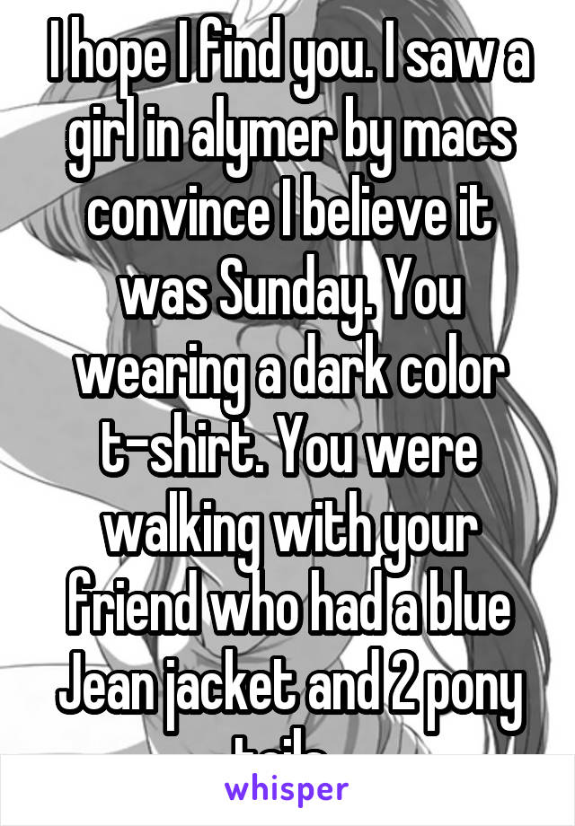 I hope I find you. I saw a girl in alymer by macs convince I believe it was Sunday. You wearing a dark color t-shirt. You were walking with your friend who had a blue Jean jacket and 2 pony tails. 