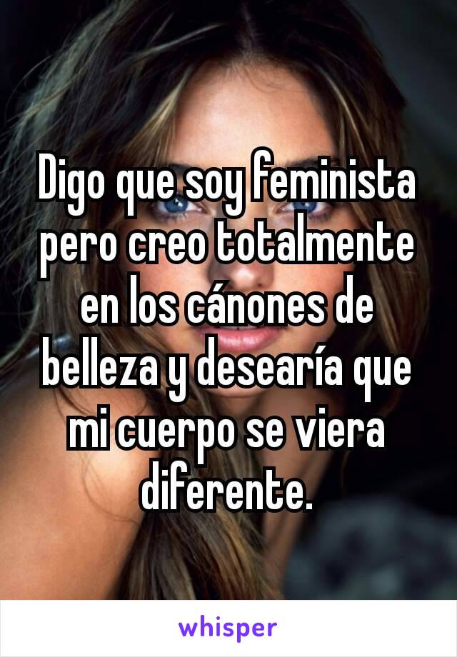 Digo que soy feminista pero creo totalmente en los cánones de belleza y desearía que mi cuerpo se viera diferente.