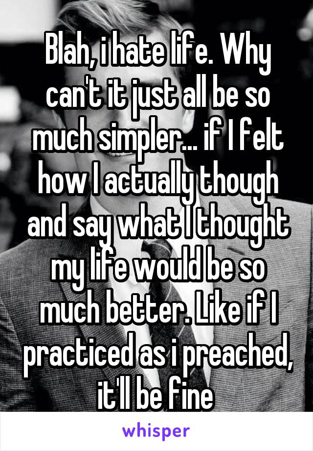 Blah, i hate life. Why can't it just all be so much simpler... if I felt how I actually though and say what I thought my life would be so much better. Like if I practiced as i preached, it'll be fine 