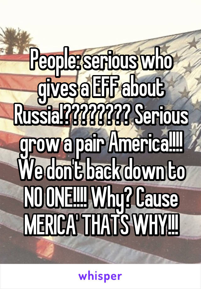 People: serious who gives a EFF about Russia!???????? Serious grow a pair America!!!! We don't back down to NO ONE!!!! Why? Cause MERICA' THATS WHY!!!