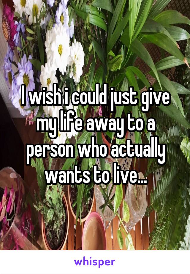 I wish i could just give my life away to a person who actually wants to live...