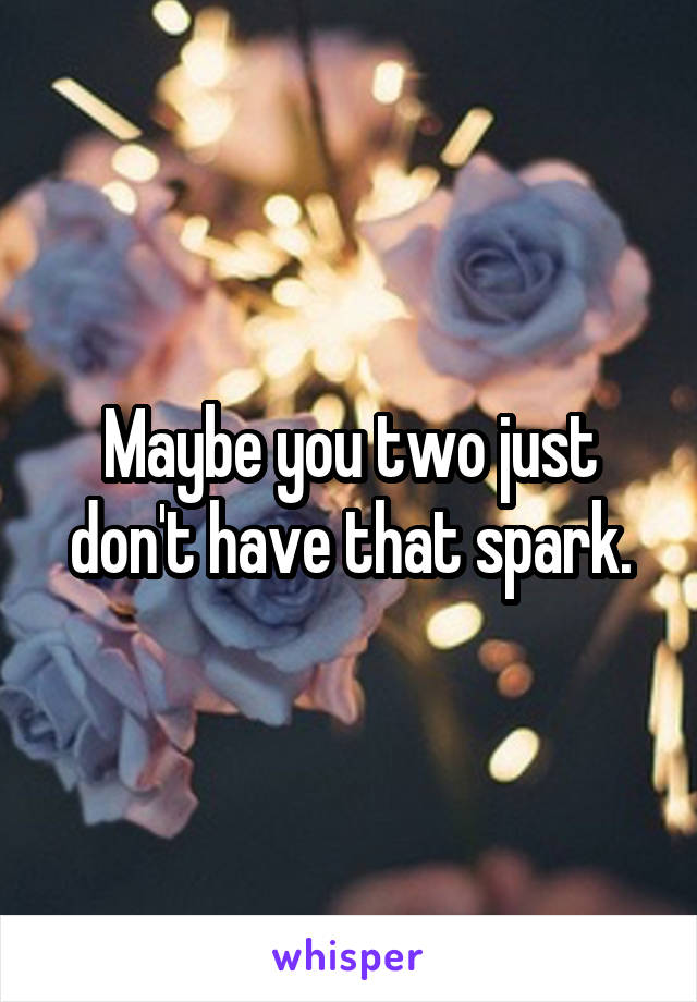 Maybe you two just don't have that spark.