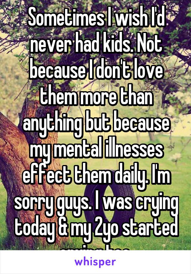 Sometimes I wish I'd never had kids. Not because I don't love them more than anything but because my mental illnesses effect them daily. I'm sorry guys. I was crying today & my 2yo started crying too.