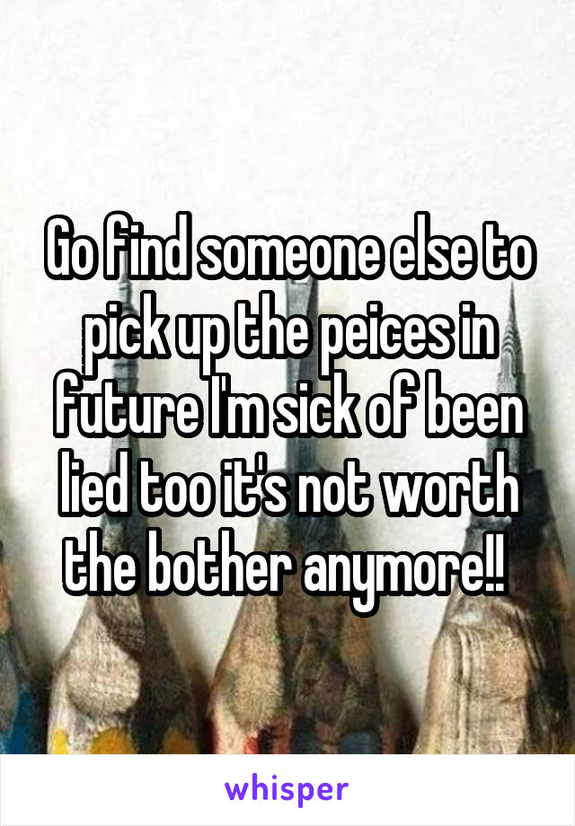 Go find someone else to pick up the peices in future I'm sick of been lied too it's not worth the bother anymore!! 