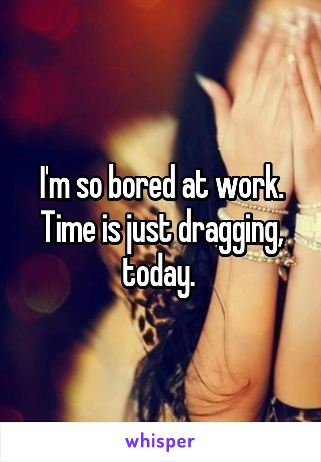 I'm so bored at work. Time is just dragging, today. 