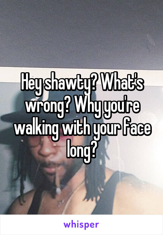 Hey shawty? What's wrong? Why you're walking with your face long?