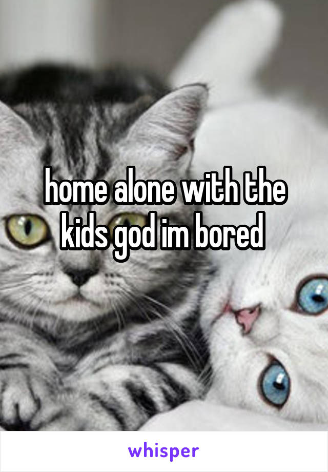 home alone with the kids god im bored 
