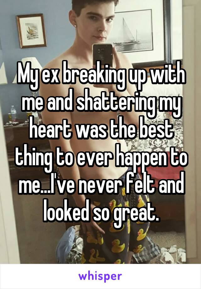 My ex breaking up with me and shattering my heart was the best thing to ever happen to me...I've never felt and looked so great.