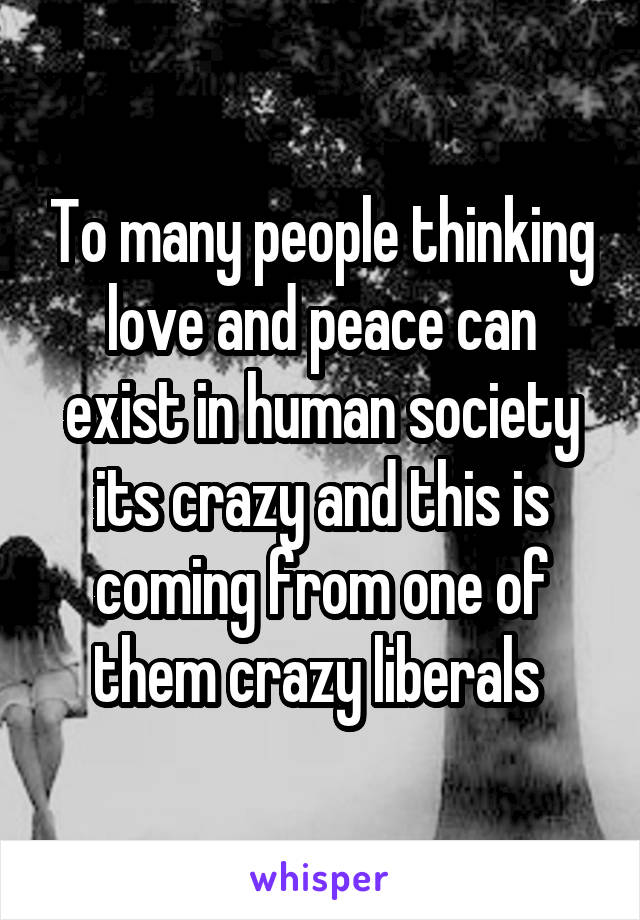 To many people thinking love and peace can exist in human society its crazy and this is coming from one of them crazy liberals 