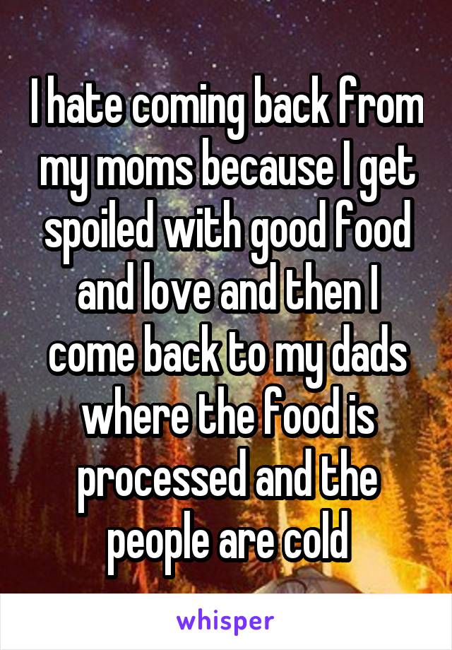 I hate coming back from my moms because I get spoiled with good food and love and then I come back to my dads where the food is processed and the people are cold