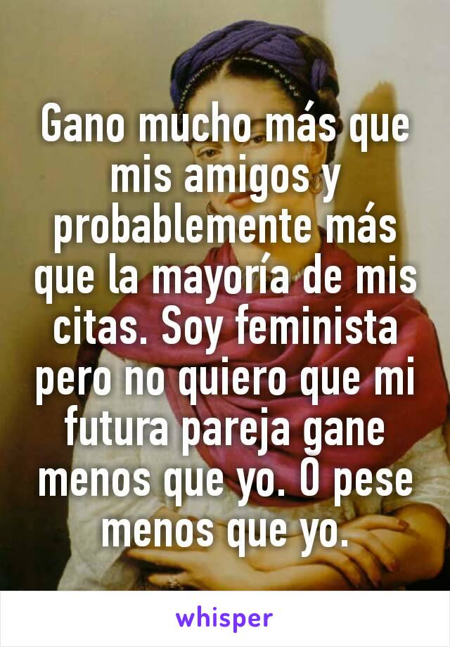 Gano mucho más que mis amigos y probablemente más que la mayoría de mis citas. Soy feminista pero no quiero que mi futura pareja gane menos que yo. O pese menos que yo.