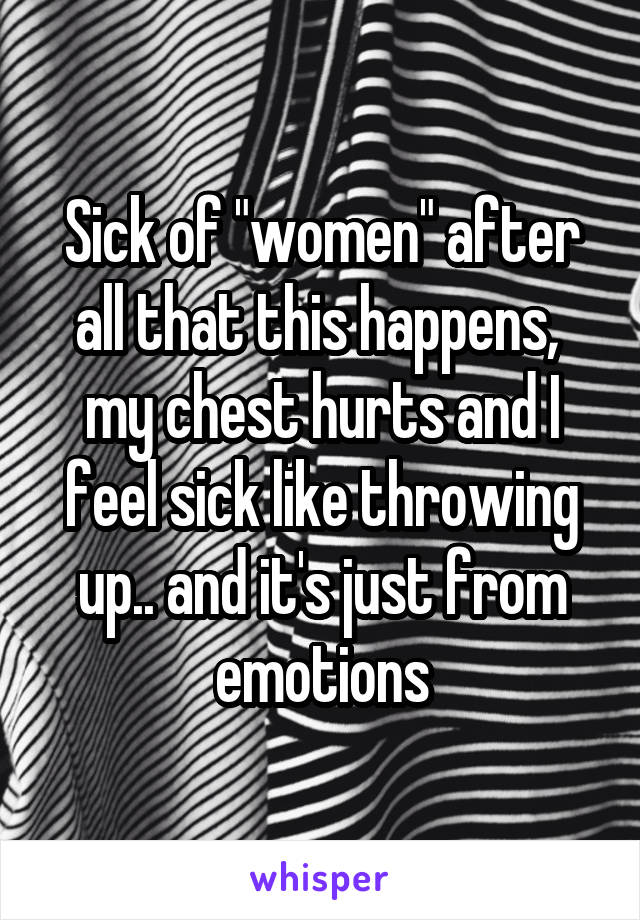 Sick of "women" after all that this happens,  my chest hurts and I feel sick like throwing up.. and it's just from emotions