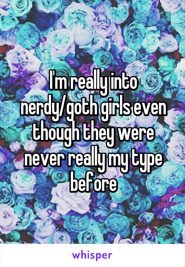 I'm really into nerdy/goth girls even though they were never really my type before