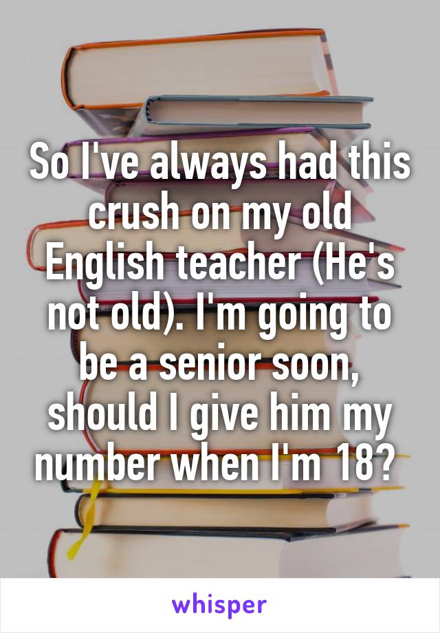 So I've always had this crush on my old English teacher (He's not old). I'm going to be a senior soon, should I give him my number when I'm 18? 