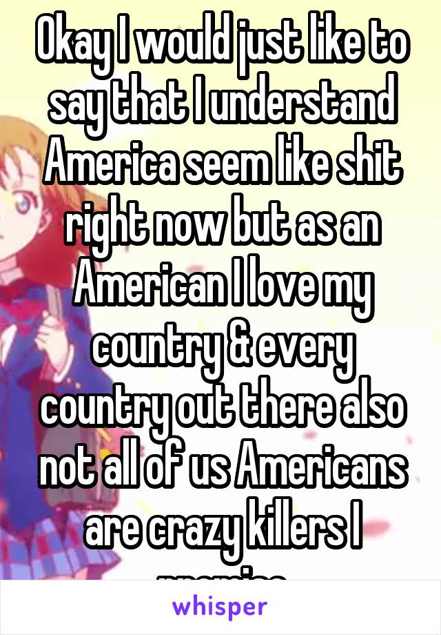 Okay I would just like to say that I understand America seem like shit right now but as an American I love my country & every country out there also not all of us Americans are crazy killers I promise